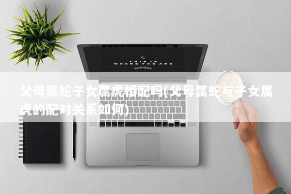 父母属蛇子女属虎相配吗(父母属蛇与子女属虎的配对关系如何)